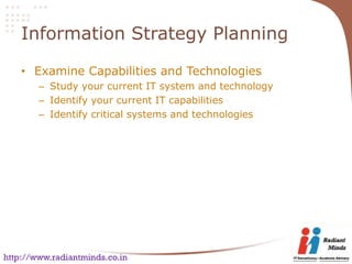 Information Strategy Planning

    • Examine Capabilities and Technologies
        – Study your current IT system and technology
        – Identify your current IT capabilities
        – Identify critical systems and technologies




http://www.radiantminds.co.in
 
