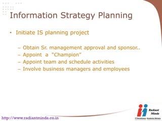 Information Strategy Planning

    • Initiate IS planning project

        –   Obtain Sr. management approval and sponsor..
        –   Appoint a “Champion”
        –   Appoint team and schedule activities
        –   Involve business managers and employees




http://www.radiantminds.co.in
 