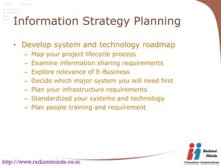 Information Strategy Planning

    • Develop system and technology roadmap
        –   Map your project lifecycle process
        –   Examine information sharing requirements
        –   Explore relevance of E-Business
        –   Decide which major system you will need first
        –   Plan your infrastructure requirements
        –   Standardized your systems and technology
        –   Plan people training and requirement




http://www.radiantminds.co.in
 
