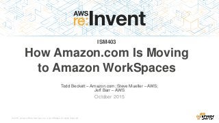 © 2015, Amazon Web Services, Inc. or its Affiliates. All rights reserved.
Todd Beckett – Amazon.com; Steve Mueller – AWS;
Jeff Barr – AWS
October 2015
ISM403
How Amazon.com Is Moving
to Amazon WorkSpaces
 