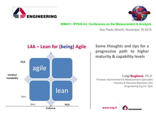 www.eng.it
Some thoughts and tips for a
progressive path to higher
maturity & capability levels
L4A – Lean for (being) Agile
Luigi Buglione, Ph.D.
Process Improvement & Measurement Specialist
Industry & Services Business Unit
Engineering Ing.Inf. SpA
ISMA11- IFPUG Int. Conference on Sw Measurement & Analysis
Sao Paulo (Brazil), November 18 2015
 