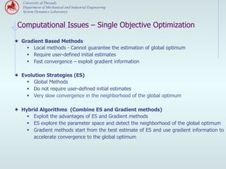 University of Thessaly
   Department of Mechanical and Industrial Engineering
   System Dynamics Laboratory


 Computational Issues – Single Objective Optimization

" Gradient Based Methods
     §  Local methods - Cannot guarantee the estimation of global optimum
     §  Require user-defined initial estimates
     §  Fast convergence – exploit gradient information

" Evolution Strategies (ES)
     §  Global Methods
     §  Do not require user-defined initial estimates
     §  Very slow convergence in the neighborhood of the global optimum

" Hybrid Algorithms (Combine ES and Gradient methods)
     §  Exploit the advantages of ES and Gradient methods
     §  ES explore the parameter space and detect the neighborhood of the global optimum
     §  Gradient methods start from the best estimate of ES and use gradient information to
         accelerate convergence to the global optimum
 