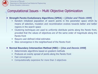 University of Thessaly
   Department of Mechanical and Industrial Engineering
   System Dynamics Laboratory


 Computational Issues – Multi Objective Optimization

" Strength Pareto Evolutionary Algorithms (SPEA) – [Zitzler and Thiele 1999]
     §  Random initialized population of search points in the parameter space which by
         means of selection, mutation and recombination evolves towards better and better
         regions in the search space
     §  Clustering techniques are used to uniformly distribute points along the Pareto front,
         provided that the values of objectives are of the same order of magnitude along the
         Pareto front
     §  Require user-defined initial estimates
     §  Slow convergence in the neighborhood of the Pareto front

" Normal Boundary Intersection Method (NBI) – [Das and Dennis 1998]
     §    Deterministic algorithms based on gradient methods
     §    Produces an evenly spread of points along the Pareto front
     §    Fast convergence
     §    Computationally expensive for more than 3 objectives
 