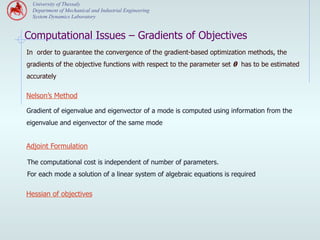 University of Thessaly
  Department of Mechanical and Industrial Engineering
  System Dynamics Laboratory


Computational Issues – Gradients of Objectives
In order to guarantee the convergence of the gradient-based optimization methods, the
gradients of the objective functions with respect to the parameter set θ has to be estimated
accurately

Nelson’s Method

Gradient of eigenvalue and eigenvector of a mode is computed using information from the
eigenvalue and eigenvector of the same mode


Adjoint Formulation

The computational cost is independent of number of parameters.
For each mode a solution of a linear system of algebraic equations is required

Hessian of objectives
 