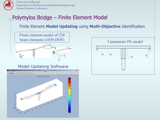 University of Thessaly
 Department of Mechanical and Industrial Engineering
 System Dynamics Laboratory


Polymylos Bridge – Finite Element Model
   Finite Element Model Updating using Multi-Objective Identification

   Finite element model of 228
   beam elements (1038 DOF)                                 3 parameter FE model

                                J2
                                θ12
                                 1
    z                                                  θ1    θ2
            x                                                                      θ1
        y                                                                θ3



  Model Updating Software
 