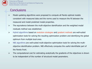 University of Thessaly
 Department of Mechanical and Industrial Engineering
 System Dynamics Laboratory


  Conclusions
Ø    Model updating algorithms were proposed to compute all Pareto optimal models
      consistent with measured data and the norms used to measure the fit between the
      measured and model predicted modal properties.
Ø    The equivalence between the multi-objective identification and the weighted modal
      residuals method was established.
Ø    Hybrid algorithms based on evolution strategies and gradient methods are well-suited
      optimization tools for solving the resulting optimization problem and identifying the global
      optimum from multiple local ones.
Ø    NBI algorithms are well-suited multi-objective optimization tools for solving the multi-
      objective identification problem. NBI effectively computes the useful identifiable part of
      the Pareto front.
Ø    The computational cost for estimating analytically the gradients of the objectives is shown
      to be independent of the number of structural model parameters.
 
