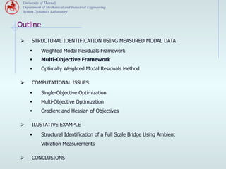 University of Thessaly
 Department of Mechanical and Industrial Engineering
 System Dynamics Laboratory


Outline

Ø     STRUCTURAL IDENTIFICATION USING MEASURED MODAL DATA

      §    Weighted Modal Residuals Framework
      §    Multi-Objective Framework
      §    Optimally Weighted Modal Residuals Method

Ø     COMPUTATIONAL ISSUES
      §    Single-Objective Optimization
      §    Multi-Objective Optimization
      §    Gradient and Hessian of Objectives

Ø     ILUSTATIVE EXAMPLE

      •     Structural Identification of a Full Scale Bridge Using Ambient
            Vibration Measurements

Ø     CONCLUSIONS
 