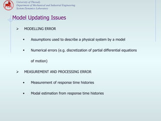 University of Thessaly
 Department of Mechanical and Industrial Engineering
 System Dynamics Laboratory


Model Updating Issues
 Ø     MODELLING ERROR


       §    Assumptions used to describe a physical system by a model


       §    Numerical errors (e.g. discretization of partial differential equations


             of motion)


 Ø     MEASUREMENT AND PROCESSING ERROR


       •     Measurement of response time histories


       •     Modal estimation from response time histories
 