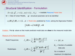 University of Thessaly
       Department of Mechanical and Industrial Engineering
       System Dynamics Laboratory


    Structural Identification - Formulation
       D = {ωr , f ˆr , r = 1,L , m; k = 1,L , N D }
            ˆ                                                    = Available Measured Modal Data

    Μ = Class of Linear Models,             q = structural parameter set to be identified

       ωr (θ ) , f r (θ ) , r = 1,L , m    = Modal data predicted by Model, solving the Eigenvalue Problem

                                       ⎡ K (θ ) − ωr2 M (θ )⎤ f r = 0
                                       ⎣                    ⎦

Problem: Find q values so that model predicted modal data are close to the measured modal data


Measure of fit (Modal Residuals):
                                                       ND
                                                1           [ω r (θ ) − ω r( k ) ]2
                                                                        ˆ
    Modal Frequencies                Jωr (θ ) =        ∑ [ω (k ) ]2                            r = 1, K , m
                                                ND     k =1        ˆr

                                                                                           2   N D = Number of available
                                                       ND
                                                               (k )
                                                              β φ (θ ) − φˆ         (k )
                                                1              r    r              r                 Data sets
       Modeshapes                    Jφr (θ ) =       ∑                        2
                                                ND     k =1           ˆ
                                                                     φr( k )                   For m modesà
                                                                                               maximum 2m objectives
 