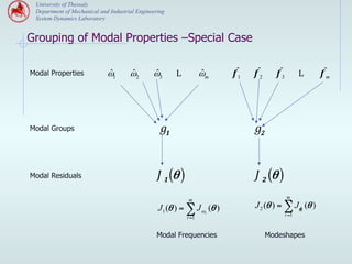 University of Thessaly
 Department of Mechanical and Industrial Engineering
 System Dynamics Laboratory


Grouping of Modal Properties –Special Case

Modal Properties             ˆ
                             ω1       ˆ
                                      ω2       ˆ
                                               ω3      L           ˆ
                                                                   ωm    fˆ
                                                                          1   f ˆ2     f ˆ3          L   f ˆm




Modal Groups                                      g1                          g2


Modal Residuals                                  J 1 (θ )                     J 2 (θ )
                                                                                              m
                                                            m
                                                 J1 (θ ) = ∑ J ωr (θ )        J 2 (θ ) = ∑ Jφr (θ )
                                                                                              r =1
                                                            r =1


                                                Modal Frequencies                    Modeshapes
 