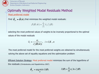 University of Thessaly
  Department of Mechanical and Industrial Engineering
  System Dynamics Laboratory


Optimally Weighted Modal Residuals Method
Most preferred model

Find   θˆpr = θˆ( w ) that minimizes the weighted modal residuals:
                  ˆ
                                                n
                                      ˆ       ˆ
                               J (θ ; w ) = ∑ wi J i (θ )
                                               i =1


selecting the most preferred values of weights to be inversely proportional to the optimal
values of the modal residuals

                                       αi
                           ˆ
                           wi =                 , i = 1,K , n
                                        ˆ( w ))
                                  J i (θ ˆ

The most preferred model for the most preferred weights are obtained by simultaneously
solving the above set of equality equations and the optimization problem


Efficient Solution Strategy: Most preferred model minimizes the sum of the logarithms of
the residuals (Christodoulou and Papadimitriou 2007)
                                                                         n
                              θˆpr = arg min I (θ )             I (θ ) = ∑ αi ln J i (θ )
                                           θ                            i =1
 