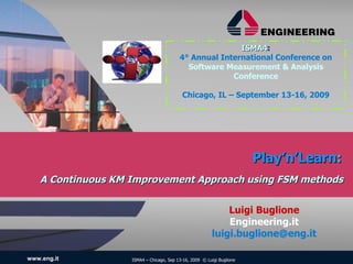 ISMA4:
                                                         ISMA4
                                          4° Annual International Conference on
                                            Software Measurement & Analysis
                                                       Conference

                                           Chicago, IL – September 13-16, 2009




                                                                        Play’n’Learn:
    A Continuous KM Improvement Approach using FSM methods


                                                             Luigi Buglione
                                                             Engineering.it
                                                         luigi.buglione@eng.it

www.eng.it          ISMA4 – Chicago, Sep 13-16, 2009 © Luigi Buglione
 