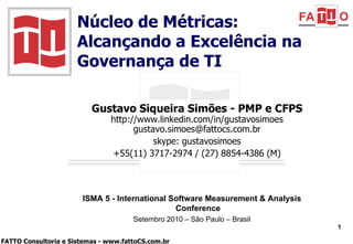Gustavo Siqueira Simões - PMP e CFPS http://www.linkedin.com/in/gustavosimoes [email_address] skype: gustavosimoes +55(11) 3717-2974 / (27) 8854-4386 (M) Núcleo de Métricas: Alcançando a Excelência na Governança de TI ISMA 5 - International Software Measurement & Analysis Conference Setembro 2010 – São Paulo – Brasil 
