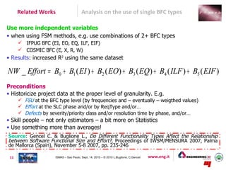 Related Works                      Analysis on the use of single BFC types

Use more independent variables
• when using FSM methods, e.g. use combinations of 2+ BFC types
       IFPUG BFC (EI, EO, EQ, ILF, EIF)
       COSMIC BFC (E, X, R, W)
• Results: increased R2 using the same dataset

NW _ Effort = B0 + B1 ( EI ) + B2 ( EO) + B3 ( EQ) + B4 ( ILF ) + B5 ( EIF )
Preconditions
• Historicize project data at the proper level of granularity. E.g.
       FSU at the BFC type level (by frequencies and – eventually – weigthed values)
       Effort at the SLC phase and/or by ReqType and/or…
       Defects by severity/priority class and/or resolution time by phase, and/or…
• Skill people – not only estimators – a bit more on Statistics
• Use something more than averages!
Source: Gencel C. & Buglione L., Do Different Functionality Types Affect the Relationship
between Software Functional Size and Effort?, Proceedings of IWSM/MENSURA 2007, Palma
de Mallorca (Spain), November 5-8 2007, pp. 235-246

 11                   ISMA5 – Sao Paulo, Sept. 14, 2010 – © 2010 L.Buglione, C.Gencel   www.eng.it
 