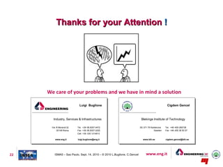 Thanks for your Attention !




     We care of your problems and we have in mind a solution

                          Luigi Buglione                                                          Cigdem Gencel



       Industry, Services & Infrastructures                                Blekinge Institute of Technology

      Via R.Morandi 32   Tel. +39-06.8307.4472                            SE-371 79 Karlskrona   Tel. +46 -455-385736
          00148 Roma     Fax +39-06.8307.4200                                          Sweden    Fax +46 -455 38 50 57
                         Cell. +39 -335.1214813

         www.eng.it      luigi.buglione@eng.it                              www.bth.se           cigdem.gencel@bth.se




22      ISMA5 – Sao Paulo, Sept. 14, 2010 – © 2010 L.Buglione, C.Gencel        www.eng.it
 