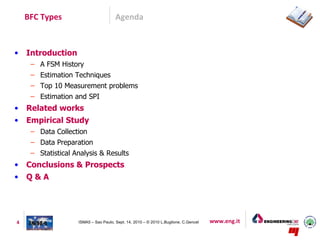 BFC Types                          Agenda



•   Introduction
     – A FSM History
     – Estimation Techniques
     – Top 10 Measurement problems
     – Estimation and SPI
•   Related works
•   Empirical Study
     – Data Collection
     – Data Preparation
     – Statistical Analysis & Results
•   Conclusions & Prospects
•   Q&A




4                   ISMA5 – Sao Paulo, Sept. 14, 2010 – © 2010 L.Buglione, C.Gencel   www.eng.it
 