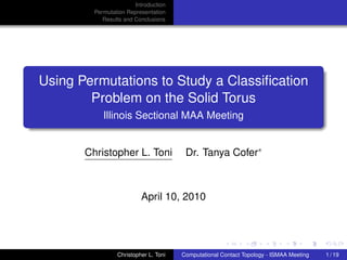 Introduction
         Permutation Representation
            Results and Conclusions




Using Permutations to Study a Classiﬁcation
        Problem on the Solid Torus
            Illinois Sectional MAA Meeting


       Christopher L. Toni              Dr. Tanya Cofer∗



                          April 10, 2010




                 Christopher L. Toni   Computational Contact Topology - ISMAA Meeting   1 / 19
 