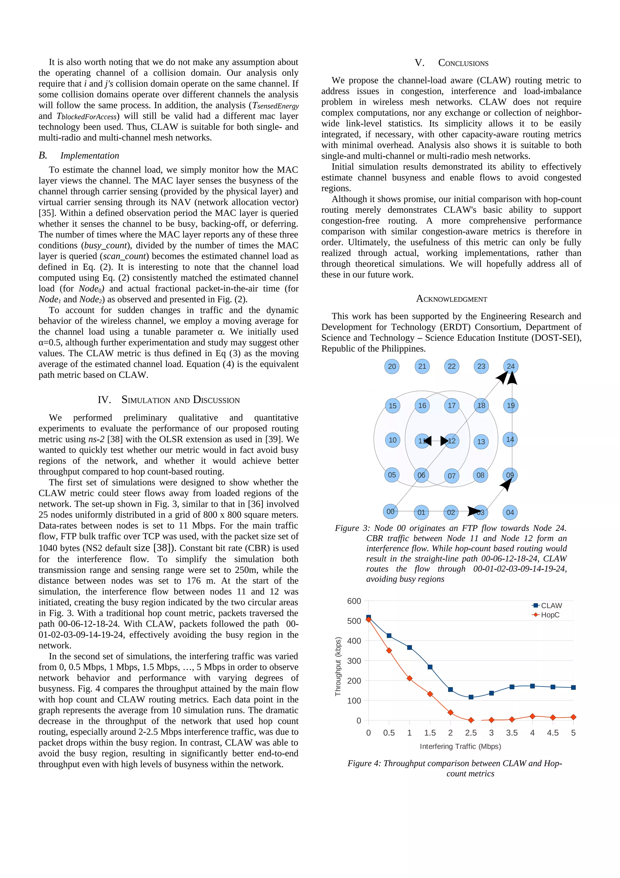 It is also worth noting that we do not make any assumption about                                                  V.      CONCLUSIONS
the operating channel of a collision domain. Our analysis only
require that i and j's collision domain operate on the same channel. If      We propose the channel-load aware (CLAW) routing metric to
some collision domains operate over different channels the analysis       address issues in congestion, interference and load-imbalance
will follow the same process. In addition, the analysis (TsensedEnergy    problem in wireless mesh networks. CLAW does not require
and TblockedForAccess) will still be valid had a different mac layer      complex computations, nor any exchange or collection of neighbor-
technology been used. Thus, CLAW is suitable for both single- and         wide link-level statistics. Its simplicity allows it to be easily
multi-radio and multi-channel mesh networks.                              integrated, if necessary, with other capacity-aware routing metrics
                                                                          with minimal overhead. Analysis also shows it is suitable to both
B.   Implementation                                                       single-and multi-channel or multi-radio mesh networks.
   To estimate the channel load, we simply monitor how the MAC               Initial simulation results demonstrated its ability to effectively
layer views the channel. The MAC layer senses the busyness of the         estimate channel busyness and enable flows to avoid congested
channel through carrier sensing (provided by the physical layer) and      regions.
virtual carrier sensing through its NAV (network allocation vector)          Although it shows promise, our initial comparison with hop-count
[35]. Within a defined observation period the MAC layer is queried        routing merely demonstrates CLAW's basic ability to support
whether it senses the channel to be busy, backing-off, or deferring.      congestion-free routing. A more comprehensive performance
The number of times where the MAC layer reports any of these three        comparison with similar congestion-aware metrics is therefore in
conditions (busy_count), divided by the number of times the MAC           order. Ultimately, the usefulness of this metric can only be fully
layer is queried (scan_count) becomes the estimated channel load as       realized through actual, working implementations, rather than
defined in Eq. (2). It is interesting to note that the channel load       through theoretical simulations. We will hopefully address all of
computed using Eq. (2) consistently matched the estimated channel         these in our future work.
load (for Node0) and actual fractional packet-in-the-air time (for
Node1 and Node2) as observed and presented in Fig. (2).                                                              ACKNOWLEDGMENT
   To account for sudden changes in traffic and the dynamic
                                                                            This work has been supported by the Engineering Research and
behavior of the wireless channel, we employ a moving average for
                                                                          Development for Technology (ERDT) Consortium, Department of
the channel load using a tunable parameter α. We initially used
α=0.5, although further experimentation and study may suggest other       Science and Technology – Science Education Institute (DOST-SEI),
                                                                          Republic of the Philippines.
values. The CLAW metric is thus defined in Eq (3) as the moving
average of the estimated channel load. Equation (4) is the equivalent                                       20       21        22         23       24
path metric based on CLAW.

                IV. SIMULATION AND DISCUSSION                                                                        16        17         18       19
                                                                                                            15
   We performed preliminary qualitative and quantitative
experiments to evaluate the performance of our proposed routing
metric using ns-2 [38] with the OLSR extension as used in [39]. We                                          10       11        12         13       14
wanted to quickly test whether our metric would in fact avoid busy
regions of the network, and whether it would achieve better
throughput compared to hop count-based routing.                                                             05       06        07       08         09
   The first set of simulations were designed to show whether the
CLAW metric could steer flows away from loaded regions of the
network. The set-up shown in Fig. 3, similar to that in [36] involved
                                                                                                           00        01       02        03         04
25 nodes uniformly distributed in a grid of 800 x 800 square meters.
Data-rates between nodes is set to 11 Mbps. For the main traffic               Figure 3: Node 00 originates an FTP flow towards Node 24.
flow, FTP bulk traffic over TCP was used, with the packet size set of                  CBR traffic between Node 11 and Node 12 form an
1040 bytes (NS2 default size [38]). Constant bit rate (CBR) is used                    interference flow. While hop-count based routing would
for the interference flow. To simplify the simulation both                             result in the straight-line path 00-06-12-18-24, CLAW
transmission range and sensing range were set to 250m, while the                       routes the flow through 00-01-02-03-09-14-19-24,
distance between nodes was set to 176 m. At the start of the                           avoiding busy regions
simulation, the interference flow between nodes 11 and 12 was
initiated, creating the busy region indicated by the two circular areas                          600                                                         CLAW
in Fig. 3. With a traditional hop count metric, packets traversed the                                                                                        HopC
path 00-06-12-18-24. With CLAW, packets followed the path 00-                                    500
01-02-03-09-14-19-24, effectively avoiding the busy region in the
                                                                                                 400
                                                                             Throughput (kbps)




network.
   In the second set of simulations, the interfering traffic was varied                          300
from 0, 0.5 Mbps, 1 Mbps, 1.5 Mbps, …, 5 Mbps in order to observe
network behavior and performance with varying degrees of                                         200
busyness. Fig. 4 compares the throughput attained by the main flow
with hop count and CLAW routing metrics. Each data point in the                                  100
graph represents the average from 10 simulation runs. The dramatic
decrease in the throughput of the network that used hop count                                      0
routing, especially around 2-2.5 Mbps interference traffic, was due to                                 0   0.5   1     1.5     2    2.5        3   3.5   4    4.5   5
packet drops within the busy region. In contrast, CLAW was able to                                                    Interfering Traffic (Mbps)
avoid the busy region, resulting in significantly better end-to-end
throughput even with high levels of busyness within the network.                                 Figure 4: Throughput comparison between CLAW and Hop-
                                                                                                                          count metrics
 
