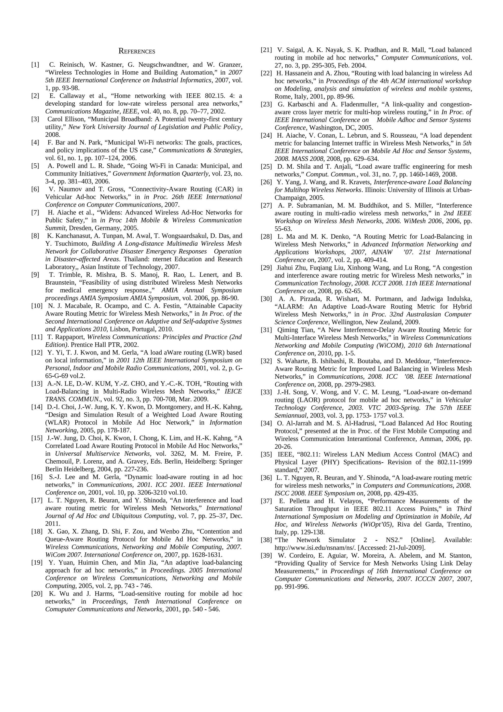 REFERENCES                                      [21] V. Saigal, A. K. Nayak, S. K. Pradhan, and R. Mall, “Load balanced
                                                                                      routing in mobile ad hoc networks,” Computer Communications, vol.
[1]      C. Reinisch, W. Kastner, G. Neugschwandtner, and W. Granzer,                 27, no. 3, pp. 295-305, Feb. 2004.
       “Wireless Technologies in Home and Building Automation,” in 2007          [22] H. Hassanein and A. Zhou, “Routing with load balancing in wireless Ad
       5th IEEE International Conference on Industrial Informatics, 2007, vol.        hoc networks,” in Proceedings of the 4th ACM international workshop
       1, pp. 93-98.                                                                  on Modeling, analysis and simulation of wireless and mobile systems,
[2]      E. Callaway et al., “Home networking with IEEE 802.15. 4: a                  Rome, Italy, 2001, pp. 89-96.
       developing standard for low-rate wireless personal area networks,”        [23] G. Karbaschi and A. Fladenmuller, “A link-quality and congestion-
       Communications Magazine, IEEE, vol. 40, no. 8, pp. 70–77, 2002.                aware cross layer metric for multi-hop wireless routing,” in In Proc. of
[3]     Carol Ellison, “Municipal Broadband: A Potential twenty-first century         IEEE International Conference on Mobile Adhoc and Sensor Systems
       utility,” New York University Journal of Legislation and Public Policy,        Conference, Washington, DC, 2005.
       2008.                                                                     [24] H. Aiache, V. Conan, L. Lebrun, and S. Rousseau, “A load dependent
[4]     F. Bar and N. Park, “Municipal Wi-Fi networks: The goals, practices,          metric for balancing Internet traffic in Wireless Mesh Networks,” in 5th
       and policy implications of the US case,” Communications & Strategies,          IEEE International Conference on Mobile Ad Hoc and Sensor Systems,
       vol. 61, no. 1, pp. 107–124, 2006.                                             2008. MASS 2008, 2008, pp. 629–634.
[5]     A. Powell and L. R. Shade, “Going Wi-Fi in Canada: Municipal, and        [25] D. M. Shila and T. Anjali, “Load aware traffic engineering for mesh
       Community Initiatives,” Government Information Quarterly, vol. 23, no.         networks,” Comput. Commun., vol. 31, no. 7, pp. 1460-1469, 2008.
       3-4, pp. 381–403, 2006.                                                   [26] Y. Yang, J. Wang, and R. Kravets, Interference-aware Load Balancing
[6]      V. Naumov and T. Gross, “Connectivity-Aware Routing (CAR) in                 for Multihop Wireless Networks. Illinois: University of Illinois at Urban-
       Vehicular Ad-hoc Networks,” in in Proc. 26th IEEE International                Champaign, 2005.
       Conference on Computer Communications, 2007.                              [27] A. P. Subramanian, M. M. Buddhikot, and S. Miller, “Interference
[7]     H. Aiache et al., “Widens: Advanced Wireless Ad-Hoc Networks for              aware routing in multi-radio wireless mesh networks,” in 2nd IEEE
       Public Safety,” in in Proc 14th Mobile & Wireless Communication                Workshop on Wireless Mesh Networks, 2006. WiMesh 2006, 2006, pp.
       Summit, Dresden, Germany, 2005.                                                55-63.
[8]     K. Kanchanasut, A. Tunpan, M. Awal, T. Wongsaardsakul, D. Das, and       [28] L. Ma and M. K. Denko, “A Routing Metric for Load-Balancing in
       Y. Tsuchimoto, Building A Long-distance Multimedia Wireless Mesh               Wireless Mesh Networks,” in Advanced Information Networking and
       Network for Collaborative Disaster Emergency Responses Operation               Applications Workshops, 2007, AINAW              ’07. 21st International
       in Disaster-affected Areas. Thailand: nternet Education and Research           Conference on, 2007, vol. 2, pp. 409-414.
       Laboratory,, Asian Institute of Technology, 2007.                         [29] Jiahui Zhu, Fuqiang Liu, Xinhong Wang, and Lu Rong, “A congestion
[9]      T. Trimble, R. Mishra, B. S. Manoj, R. Rao, L. Lenert, and B.                and interference aware routing metric for Wireless Mesh networks,” in
       Braunstein, “Feasibility of using distributed Wireless Mesh Networks           Communication Technology, 2008. ICCT 2008. 11th IEEE International
       for medical emergency response.,” AMIA Annual Symposium                        Conference on, 2008, pp. 62-65.
       proceedings AMIA Symposium AMIA Symposium, vol. 2006, pp. 86-90.          [30] A. A. Pirzada, R. Wishart, M. Portmann, and Jadwiga Indulska,
[10]    N. J. Macabale, R. Ocampo, and C. A. Festin, “Attainable Capacity             “ALARM: An Adaptive Load-Aware Routing Metric for Hybrid
       Aware Routing Metric for Wireless Mesh Networks,” in In Proc. of the           Wireless Mesh Networks,” in in Proc. 32nd Australasian Computer
       Second International Conference on Adaptive and Self-adaptive Systmes          Science Conference, Wellington, New Zealand, 2009.
       and Applications 2010, Lisbon, Portugal, 2010.                            [31] Qiming Tian, “A New Interference-Delay Aware Routing Metric for
[11]    T. Rappaport, Wireless Communications: Principles and Practice (2nd           Multi-Interface Wireless Mesh Networks,” in Wireless Communications
       Edition). Prentice Hall PTR, 2002.                                             Networking and Mobile Computing (WiCOM), 2010 6th International
[12]    Y. Yi, T. J. Kwon, and M. Gerla, “A load aWare routing (LWR) based            Conference on, 2010, pp. 1-5.
       on local information,” in 2001 12th IEEE International Symposium on       [32] S. Waharte, B. Ishibashi, R. Boutaba, and D. Meddour, “Interference-
       Personal, Indoor and Mobile Radio Communications, 2001, vol. 2, p. G-          Aware Routing Metric for Improved Load Balancing in Wireless Mesh
       65-G-69 vol.2.                                                                 Networks,” in Communications, 2008. ICC ’08. IEEE International
[13]    A.-N. LE, D.-W. KUM, Y.-Z. CHO, and Y.-C.-K. TOH, “Routing with               Conference on, 2008, pp. 2979-2983.
       Load-Balancing in Multi-Radio Wireless Mesh Networks,” IEICE              [33] J.-H. Song, V. Wong, and V. C. M. Leung, “Load-aware on-demand
       TRANS. COMMUN., vol. 92, no. 3, pp. 700-708, Mar. 2009.                        routing (LAOR) protocol for mobile ad hoc networks,” in Vehicular
[14]    D.-I. Choi, J.-W. Jung, K. Y. Kwon, D. Montgomery, and H.-K. Kahng,           Technology Conference, 2003. VTC 2003-Spring. The 57th IEEE
       “Design and Simulation Result of a Weighted Load Aware Routing                 Semiannual, 2003, vol. 3, pp. 1753- 1757 vol.3.
       (WLAR) Protocol in Mobile Ad Hoc Network,” in Information                 [34] O. Al-Jarrah and M. S. Al-Hadrusi, “Load Balanced Ad Hoc Routing
       Networking, 2005, pp. 178-187.                                                 Protocol,” presented at the in Proc. of the First Mobile Computing and
[15]    J.-W. Jung, D. Choi, K. Kwon, I. Chong, K. Lim, and H.-K. Kahng, “A           Wireless Communication Interantional Conference, Amman, 2006, pp.
       Correlated Load Aware Routing Protocol in Mobile Ad Hoc Networks,”             20-26.
       in Universal Multiservice Networks, vol. 3262, M. M. Freire, P.           [35] IEEE, “802.11: Wireless LAN Medium Access Control (MAC) and
       Chemouil, P. Lorenz, and A. Gravey, Eds. Berlin, Heidelberg: Springer          Physical Layer (PHY) Speciﬁcations- Revision of the 802.11-1999
       Berlin Heidelberg, 2004, pp. 227-236.                                          standard,” 2007.
[16]     S.-J. Lee and M. Gerla, “Dynamic load-aware routing in ad hoc           [36] L. T. Nguyen, R. Beuran, and Y. Shinoda, “A load-aware routing metric
       networks,” in Communications, 2001. ICC 2001. IEEE International               for wireless mesh networks,” in Computers and Communications, 2008.
       Conference on, 2001, vol. 10, pp. 3206-3210 vol.10.                            ISCC 2008. IEEE Symposium on, 2008, pp. 429-435.
[17]    L. T. Nguyen, R. Beuran, and Y. Shinoda, “An interference and load       [37] E. Pelletta and H. Velayos, “Performance Measurements of the
       aware routing metric for Wireless Mesh Networks,” International                Saturation Throughput in IEEE 802.11 Access Points,” in Third
       Journal of Ad Hoc and Ubiquitous Computing, vol. 7, pp. 25–37, Dec.            International Symposium on Modeling and Optimization in Mobile, Ad
       2011.                                                                          Hoc, and Wireless Networks (WiOpt’05), Riva del Garda, Trentino,
[18]    X. Gao, X. Zhang, D. Shi, F. Zou, and Wenbo Zhu, “Contention and              Italy, pp. 129-138.
       Queue-Aware Routing Protocol for Mobile Ad Hoc Networks,” in              [38] “The Network Simulator 2 - NS2.” [Online]. Available:
       Wireless Communications, Networking and Mobile Computing, 2007.                http://www.isi.edu/nsnam/ns/. [Accessed: 21-Jul-2009].
       WiCom 2007. International Conference on, 2007, pp. 1628-1631.             [39] W. Cordeiro, E. Aguiar, W. Moreira, A. Abelem, and M. Stanton,
[19]     Y. Yuan, Huimin Chen, and Min Jia, “An adaptive load-balancing               “Providing Quality of Service for Mesh Networks Using Link Delay
       approach for ad hoc networks,” in Proceedings. 2005 International              Measurements,” in Proceedings of 16th International Conference on
       Conference on Wireless Communications, Networking and Mobile                   Computer Communications and Networks, 2007. ICCCN 2007, 2007,
       Computing, 2005, vol. 2, pp. 743 - 746.                                        pp. 991-996.
[20]     K. Wu and J. Harms, “Load-sensitive routing for mobile ad hoc
       networks,” in Proceedings, Tenth International Conference on
       Comuputer Communications and Networks, 2001, pp. 540 - 546.
 