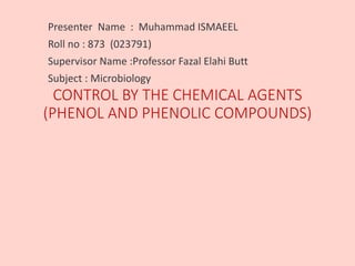 CONTROL BY THE CHEMICAL AGENTS
(PHENOL AND PHENOLIC COMPOUNDS)
Presenter Name : Muhammad ISMAEEL
Roll no : 873 (023791)
Supervisor Name :Professor Fazal Elahi Butt
Subject : Microbiology
 