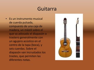 GuitarraEs un instrumento musical  de cuerda pulsada, compuesto de una caja de madera, un mástil sobre el que va adosado el diapasón o trastero generalmente con un agujero acústico en el centro de la tapa (boca), y seis cuerdas. Sobre el diapasón van incrustados los trastes, que permiten las diferentes notas. 