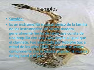 EjemplosSaxofón:Es un instrumento musical cónico de la familia de los instrumentos de viento-madera, generalmente hecho de latón que consta de una boquilla con una caña simple al igual que el clarinete. Fue inventado por AdolpheSax a mitad de los años 1840. El saxofón se asocia comúnmente con la música popular, la música de big band y el jazz.