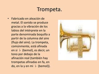 Trompeta.Fabricado en aleación de metal. El sonido se produce gracias a la vibración de los labios del intérprete en la parte denominada boquilla a partir de la columna del aire (flujo del aire). La trompeta, comúnmente, está afinada en si ♭ (bemol), es decir, un tono por debajo de la afinación real (también hay trompetas afinadas en fa, en do, en la y en mi ♭ (bemol)).