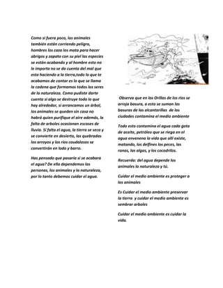Como si fuera poco, los animales
también están corriendo peligro,
hombres los caza los mata para hacer
abrigos y zapato con su piel las especies
se están acabando y al hombre esto no
le importa no se da cuenta del mal que
esta haciendo a la tierra,todo lo que te
acabamos de contar es lo que se llama
la cadena que formamos todos los seres
de la naturaleza. Como pudiste darte
cuenta si algo se destruye todo lo que           Observa que en las Orillas de los ríos se
hay alrededor, si arrancamos un árbol,          arroja basura, a esto se suman las
los animales se queden sin casa no              basuras de las alcantarillas de las
habrá quien purifique el aire además, la        ciudades contamina el medio ambiente
falta de arboles ocasionan escases de
                                                Todo esto contamina el agua cada gota
lluvia. Si falta el agua, la tierra se seca y
                                                de aceite, petróleo que se riega en el
se convierte en desierto, las quebradas
                                                agua envenena la vida que allí existe,
los arroyos y los ríos caudalosos se
                                                matando, los delfines los peces, las
convertirán en lodo y barro.
                                                ranas, las algas, y los cocodrilos.
Has pensado que pasaría si se acabara
                                                Recuerda: del agua depende los
el agua? De ella dependemos las
                                                animales la naturaleza y tú.
personas, los animales y la naturaleza,
por lo tanto debemos cuidar el agua.            Cuidar el medio ambiente es proteger a
                                                los animales

                                                Es Cuidar el medio ambiente preservar
                                                la tierra y cuidar el medio ambiente es
                                                sembrar arboles

                                                Cuidar el medio ambiente es cuidar la
                                                vida.
 