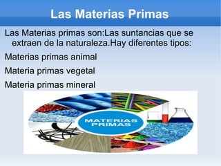 Las Materias Primas
Las Materias primas son:Las suntancias que se
 extraen de la naturaleza.Hay diferentes tipos:
Materias primas animal
Materia primas vegetal
Materia primas mineral
 