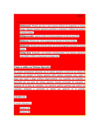 MAY
• Multiusuario: Permite que dos o más usuarios utilicen sus programas al mismo
tiempo. Algunos sistemas operativos permiten a centenares o millares de usuarios
al mismo tiempo.
• Multiprocesador: soporta el abrir un mismo programa en más de una CPU.
• Multitarea: Permite que varios programas se ejecuten al mismo tiempo.
• Multitramo: Permite que diversas partes de un solo programa funcionen al mismo
tiempo.
• Tiempo Real: Responde a las entradas inmediatamente. Los sistemas operativos
como DOS y UNIX, no funcionan en tiempo real.
Cómo se utiliza un Sistema Operativo
Un usuario normalmente interactúa con el sistema operativo a través de un sistema de
comandos, por ejemplo, el sistema operativo DOS contiene comandos como copiar y
pegar para copiar y pegar archivos respectivamente. Los comandos son aceptados y
ejecutados por una parte del sistema operativo llamada procesador de comandos o
intérprete de la línea de comandos. Las interfaces gráficas permiten que utilices los
comandos señalando y pinchando en objetos que aparecen en la pantalla.
EJEMPLOS:
Familia Windows
• Windows 95
• Windows 98
 