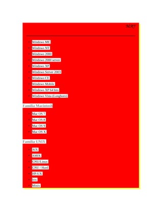 MAY
• Windows ME
• Windows NT
• Windows 2000
• Windows 2000 server
• Windows XP
• Windows Server 2003
• Windows CE
• Windows Mobile
• Windows XP 64 bits
• Windows Vista (Longhorn)
Familia Macintosh
• Mac OS 7
• Mac OS 8
• Mac OS 9
• Mac OS X
Familia UNIX
• AIX
• AMIX
• GNU/Linux
• GNU / Hurd
• HP-UX
• Irix
• Minix
 