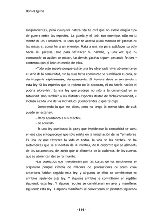 Daniel Quinn
- 114 -
sanguinolentas, pero cualquier naturalista te dirá que no existe ningún tipo
de guerra entre las especies. La gacela y el león son enemigos sólo en la
mente de los Tomadores. El león que se acerca a una manada de gacelas no
las masacra, como haría un enemigo. Mata a una, no para satisfacer su odio
hacia las gacelas, sino para satisfacer su hambre, y una vez que ha
consumado su acción de matar, las demás gacelas siguen pastando felices y
contentas con el león en medio de ellas.
»Todo esto sucede porque existe una ley observada invariablemente en
el seno de la comunidad, sin la cual dicha comunidad se sumiría en el caos, se
desintegraría rápidamente, desaparecería. El hombre debe su existencia a
esta ley. Si las especies que lo rodean no la acataran, él no habría nacido ni
podría sobrevivir. Es una ley que protege no sólo a la comunidad en su
totalidad, sino también a las distintas especies dentro de dicha comunidad, e
incluso a cada uno de los individuos. ¿Comprendes lo que te digo?
—Comprendo lo que me dices, pero no tengo la menor idea de cuál
puede ser esta ley.
—Estoy apuntando a sus efectos.
—De acuerdo.
—Es una ley que busca la paz y que impide que la comunidad se suma
en ese caos enloquecedor que sólo existe en la imaginación de los Tomadores.
Es una ley que favorece la vida de todos, la vida de las hierbas, de los
saltamontes que se alimentan de las hierbas, de la codorniz que se alimenta
de los saltamontes, del zorro que se alimenta de la codorniz, de los cuervos
que se alimentan del zorro muerto.
»Los osteictios que merodearon por las costas de los continentes se
originaron porque cientos de millones de generaciones de seres vivos
anteriores habían seguido esta ley; y al-gunos de ellos se convirtieron en
anfibios siguiendo esta ley. Y algu-nos anfibios se convirtieron en reptiles
siguiendo esta ley. Y algunos reptiles se convirtieron en aves y mamíferos
siguiendo esta ley. Y algunos mamíferos se convirtieron en primates siguiendo
 