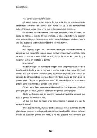 Daniel Quinn
- 122 -
—Ya, ya veo lo que quieres decir.
—¿Y cómo puedes estar seguro de que esta ley es invariablemente
observada? Teniendo en cuenta que nunca se ve a los competidores
exterminándose unos a otros en la que tú llamas naturaleza salvaje.
—Si no fuera invariablemente observada, entonces, como tú dices, las
cosas no habrían ocurrido de esta manera. Si los competidores se cazaran
unos a otros sólo para darse muerte, entonces no habría competidores; habría
una sola especie a cada nivel competitivo: los más fuertes.
—Prosigue.
—En segundo lugar, los Tomadores destruyen sistemáticamente la
comida de sus competidores para poder cultivar ellos mayor cantidad. Nada
de esto ocurre en la comunidad natural, donde la norma es: toma lo que
necesites y deja en paz todo lo demás.
Ismael asintió.
—En tercer lugar, los Tomadores niegan a sus competidores el acceso a
los alimentos. En la selva, la norma es: puedes negar a tus competidores el
acceso a lo que tú estás comiendo pero no puedes negárselo a la comida en
general. En otras palabras, que puedes decir: "Esta gacela es mía", pero no
puedes decir: "Todas las gacelas son mías". El león defiende su presa como
propia, pero no defiende al ganado como propio.
—Sí, es cierto. Pero supón que estás criando tu propio ganado, desde el
principio, por así decir. ¿Podrías defender ese ganado como propio?
—No lo sé. Supongo que sí, siempre y cuando mi política no fuera que
todo el ganado del mundo es mío.
—¿Y qué me dices de negar a los competidores el acceso a lo que tú
estás cultivando?
—Pues digo lo mismo. Nuestra política es: cada metro cuadrado de este
planeta nos pertenece, así que cultivemos todo lo cultivable y todos nuestros
rivales se quedarán pobres sin nada, y no les quedará más remedio que
 