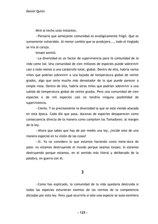 Daniel Quinn
- 125 -
Miré al techo unos instantes.
—Pensaría que semejante comunidad es ecológicamente frágil. Que es
sumamente vulnerable. Al menor cambio que se produjera..., todo el tinglado
se iría al carajo.
Ismael asintió.
—La diversidad es un factor de supervivencia para la comunidad de la
vida como tal. Una comunidad de cien millones de especies puede sobrevivir
casi a todo menos a una catástrofe total, global. Dentro de ella, habría varios
miles que podrían sobrevivir a una bajada de temperatura global de veinte
grados, algo que seria mucho más devastador de lo que puede parecer a
simple vista. Dentro de ella, habría otros miles que podrían sobrevivir a una
subida de temperatura global de veinte grados. Pero una comunidad de cien
especies o de mil especies casi no tendría ninguna posibilidad de
supervivencia.
—Cierto. Y es precisamente la diversidad la que se está viendo atacada
en esta época. Cada día que pasa, docenas de especies desaparecen como
consecuencia directa de la manera como compiten los Tomadores: al margen
de la ley.
—Ahora que sabes que hay de por medio una ley, ¿incide esto de una
manera especial en tu visión de las cosas?
—Sí. Ya no considero lo que estamos haciendo como mete-dura de
pata: no estamos destruyendo el mundo porque seamos torpes; lo estamos
destruyendo porque estamos, en el sentido más literal y deliberado de la
palabra, en guerra con él.
3
—Como has explicado, la comunidad de la vida quedaría destruida si
todas las especies estuvieran exentas de las normas de la competencia
dictadas por esta ley. Pero ¿qué ocurriría si sólo una especie se auto-eximiera
 