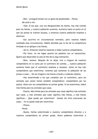 Daniel Quinn
- 127 -
—Bien —prosiguió Ismael con un gesto de perplejidad—. Piensa.
Me eché a reír.
—Vale. O sea que, una vez desaparecidos los Ieones, hay más comida
para las hienas, y nuestra población aumenta. Aumenta hasta el punto en el
que las presas se vuelven escasas, y entonces nuestra población empieza a
disminuir.
—Eso ocurriría en circunstancias normales, pero vosotros habéis
cambiado esas circunstancias. Habéis decidido que la ley de la competencia
limitada no se aplique a las hienas.
—Así es. Entonces nosotros matamos a todos nuestros competidores.
—Por favor, no me hagas sacarte las palabras con un sacacorchos.
Quiero que desarrolles tú solo el hilo de la argu-mentación.
—Bien, veamos. Después de no dejar vivo a ninguno de nuestros
competidores en la lucha por el suministro de comida..., nuestra población
aumenta hasta que el suministro empieza a escasear. Como no hay más
competidores que exterminar, tenemos que aumentar la población de las
presas a cazar... No me imagino a las hienas criando y cuidando rebaños.
—Has exterminado a los que compiten por tu suministro, pero los
animales que comes tienen también competidores: competidores por los
pastos. Ahora son tus competidores en primer grado. Si los exterminas, habrá
más hierba para los animales que cazas.
—Exacto. Más hierba para los animales que cazas significa más animales
que cazar, y más animales que cazar significa más hienas, y más hienas
significan... ¿Qué queda por exterminar? —Ismael me miró enarcando las
cejas—. Ya no queda nada por exterminar.
—Piensa.
Pensé.
—Bueno, hemos exterminado a nuestros competidores directos y a
nuestros competidores en primer grado. Ahora podemos exterminar a
 