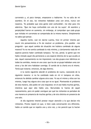 Daniel Quinn
- 15 -
carromato y, al poco tiempo, empezaron a hablarme. Yo no salía de mi
asombro. En el zoo, los visitantes hablaban unos con otros, nunca con
nosotros. "Es probable que esta gente esté confundida", me dije para mis
adentros. "Que me haya confundido con uno de los suyos". Mi asombro y
perplejidad fueron en aumento, sin embargo, al comprobar que cada grupo
que visitaba mi carromato se comportaba de la misma manera. Simplemente
no sabía qué pensar.
Aquella noche, casi sin darme cuenta, hice mi primer intento por
reunir mis pensamientos a fin de resolver un problema. ¿Era posible —me
pregunté— que aquel cambio de situación me hubiera cambiado de alguna
manera? Yo no me sentía cambiado lo más mínimo, y ciertamente nada de mi
aspecto parecía haber cambiado tampoco. Tal vez, pensé, la gente que me
había visitado aquel día pertenecía a una especie distinta de la que acudía al
zoo. Aquel razonamiento no me impresionó. Los dos grupos eran idénticos en
todos los sentidos, menos en una cosa: que los de un grupo hablaban unos con
otros y los del otro hablaban conmigo. El sonido de la charla era el mismo.
Tenía que tratarse, entonces, de algo distinto.
A la noche siguiente abordé el problema de nuevo, razonando de la
siguiente manera: si no ha cambiado nada en mí ni tampoco en ellos,
entonces ha debido cambiar alguna otra cosa. Yo soy el mismo y ellos son los
mismos, luego hay alguna otra cosa que no es igual. Planteando el problema
de esta manera, sólo podía ver una respuesta: en el zoo había muchos gorilas,
mientras que aquí sólo había uno. Barruntaba la fuerza de aquel
razonamiento, pero sin poder averiguar por qué los visitantes se portaban de
una manera en presencia de muchos gorilas y de otra distinta en presencia de
uno solo.
Al día siguiente intenté prestar mayor atención a lo que decían mis
visitantes. Pronto reparé en que, si bien cada conversación era diferente,
había un sonido que se repetía una y otra vez, y me pareció que lo hacían
 
