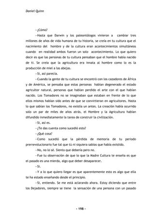 Daniel Quinn
- 198 -
—¿Cómo?
—Hasta que Darwin y los paleontólogos vinieron a cambiar tres
millones de años de vida humana de tu historia, se creía en tu cultura que el
nacimiento del hombre y de la cultura eran acontecimientos simultáneos
cuando en realidad ambos fueron un solo acontecimiento. Lo que quiero
decir es que las personas de tu cultura pensaban que el hombre había nacido
de ti. Se creía que la agricultura era innata al hombre como lo es la
producción de miel a las abejas.
—Si, así parecía.
—Cuando la gente de tu cultura se encontró con los cazadores de África
y de América, se pensaba que estas personas habían degenerado el estado
agricultor natural, personas que habían perdido el arte con el que habían
nacido. Los Tomadores no se imaginaban que estaban en frente de lo que
ellos mismos habían sido antes de que se convirtieran en agricultores. Hasta
lo que sabían los Tomadores, no existía un antes. La creación había ocurrido
solo un par de miles de años atrás, el Hombre y la Agricultura habían
difundido inmediatamente la tarea de construir la civilización.
—Si, así es.
—¿Te das cuenta como sucedió esto?
—¿Qué cosa?
—Como sucedió que la pérdida de memoria de tu periodo
prerrevolucionario fue tal que tú ni siquiera sabias que había existido.
—No, no lo sé. Siento que debería pero no.
—Fue tu observación de que lo que la Madre Cultura te enseña es que
el pasado es una mierda, algo que deber desaparecer.
—Si.
—Y a lo que quiero llegar es que aparentemente esto es algo que ella
te ha estado enseñando desde el principio.
—Si, entiendo. Se me está aclarando ahora. Estoy diciendo que entre
los Dejadores, siempre se tiene la sensación de una persona con un pasado
 
