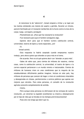 Daniel Quinn
- 213 -
4
Al mencionar lo de "sobrevivir", Ismael empezó a tiritar y se tapó con
las mantas exhalando una mezcla de suspiro y gemido. Durante un minuto,
pareció hechizado por el incesante tamborileo de la lluvia contra la lona de la
carpa; luego, carraspeó y prosiguió:
—Planteémoslo así. ¿Para qué fue necesaria la revolución?
—Fue necesaria para que el hombre consiguiera algo.
—Quieres decir para que el hombre tuviera calefacción central,
universidad, teatros de ópera y naves espaciales, ¿no?
—Sí.
Ismael asintió.
—Esta respuesta la habría aceptado cuando empezamos nuestro
trabajo, pero ahora quiero que ahondes un poco más en el tema.
—De acuerdo. Pero no sé qué quieres decir con "ahondar un poco más".
—Sabes de sobra que, para cientos de millones de vosotros, ciertas
cosas, como la calefacción central, la universidad, el teatro de ópera o la
carrera espacial pertenecen a un mundo remoto e inalcanzable. Cientos de
millones de humanos viven en unas condiciones que la mayoría de los
estadounidenses difícilmente podrían imaginar. Incluso en este país, hay
millones de personas que carecen de hogar o viven en condiciones miserables
y desesperadas en chozas, penitenciarías o centros públicos que apenas son
mejores que cárceles. Para estas personas, el comodín de la revolución
agrícola carecería completamente de sentido.
—Cierto.
—Pero aunque estas personas no disfrutasen de las ventajas de vuestra
revolución, ¿le volverían la espalda? ¿Cambiarían su miseria y desesperación
por el tipo de vida que se llevaba en los tiempos prerrevolucionarios?
—Pues otra vez tengo que decir que no.
 