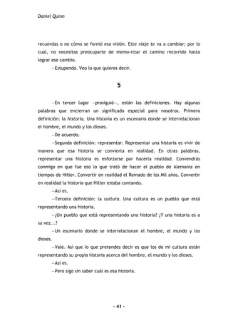 Daniel Quinn
- 41 -
recuerdas o no cómo se formó esa visión. Este viaje te va a cambiar; por lo
cual, no necesitas preocuparte de memo-rizar el camino recorrido hasta
lograr ese cambio.
—Estupendo. Veo lo que quieres decir.
5
—En tercer lugar —prosiguió—, están las definiciones. Hay algunas
palabras que encierran un significado especial para nosotros. Primera
definición: la historia. Una historia es un escenario donde se interrelacionan
el hombre, el mundo y los dioses.
—De acuerdo.
—Segunda definición: representar. Representar una historia es vivir de
manera que esa historia se convierta en realidad. En otras palabras,
representar una historia es esforzarse por hacerla realidad. Convendrás
conmigo en que fue eso lo que trató de hacer el pueblo de Alemania en
tiempos de Hitler. Convertir en realidad el Reinado de los Mil años. Convertir
en realidad la historia que Hitler estaba contando.
—Así es.
—Tercera definición: la cultura. Una cultura es un pueblo que está
representando una historia.
—¿Un pueblo que está representando una historia? ¿Y una historia es a
su vez...?
—Un escenario donde se interrelacionan el hombre, el mundo y los
dioses.
—Vale. Así que lo que pretendes decir es que los de mi cultura están
representando su propia historia acerca del hombre, el mundo y los dioses.
—Así es.
—Pero sigo sin saber cuál es esa historia.
 