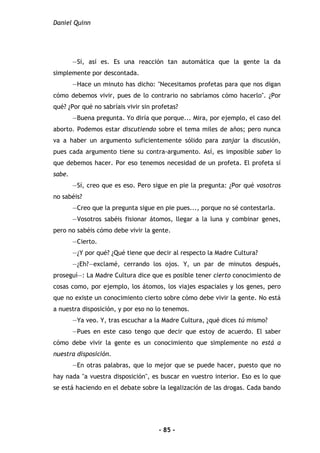 Daniel Quinn
- 85 -
—Sí, así es. Es una reacción tan automática que la gente la da
simplemente por descontada.
—Hace un minuto has dicho: "Necesitamos profetas para que nos digan
cómo debemos vivir, pues de lo contrario no sabríamos cómo hacerlo". ¿Por
qué? ¿Por qué no sabríais vivir sin profetas?
—Buena pregunta. Yo diría que porque... Mira, por ejemplo, el caso del
aborto. Podemos estar discutiendo sobre el tema miles de años; pero nunca
va a haber un argumento suficientemente sólido para zanjar la discusión,
pues cada argumento tiene su contra-argumento. Así, es imposible saber lo
que debemos hacer. Por eso tenemos necesidad de un profeta. El profeta sí
sabe.
—Sí, creo que es eso. Pero sigue en pie la pregunta: ¿Por qué vosotros
no sabéis?
—Creo que la pregunta sigue en pie pues..., porque no sé contestarla.
—Vosotros sabéis fisionar átomos, llegar a la luna y combinar genes,
pero no sabéis cómo debe vivir la gente.
—Cierto.
—¿Y por qué? ¿Qué tiene que decir al respecto la Madre Cultura?
—¿Eh?—exclamé, cerrando los ojos. Y, un par de minutos después,
proseguí—: La Madre Cultura dice que es posible tener cierto conocimiento de
cosas como, por ejemplo, los átomos, los viajes espaciales y los genes, pero
que no existe un conocimiento cierto sobre cómo debe vivir la gente. No está
a nuestra disposición, y por eso no lo tenemos.
—Ya veo. Y, tras escuchar a la Madre Cultura, ¿qué dices tú mismo?
—Pues en este caso tengo que decir que estoy de acuerdo. El saber
cómo debe vivir la gente es un conocimiento que simplemente no está a
nuestra disposición.
—En otras palabras, que lo mejor que se puede hacer, puesto que no
hay nada "a vuestra disposición", es buscar en vuestro interior. Eso es lo que
se está haciendo en el debate sobre la legalización de las drogas. Cada bando
 