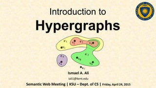 Introduction to
Hypergraphs
Ismael A. Ali
iali1@kent.edu
Semantic Web Meeting | KSU – Dept. of CS | Friday, April 24, 2015
 