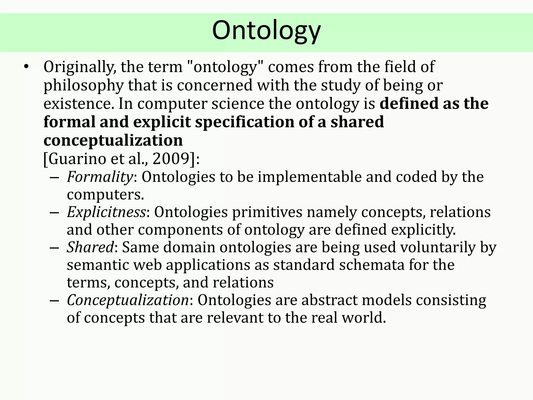 Ontology
• Originally, the term "ontology" comes from the field of
philosophy that is concerned with the study of being or
existence. In computer science the ontology is defined as the
formal and explicit specification of a shared
conceptualization
[Guarino et al., 2009]:
– Formality: Ontologies to be implementable and coded by the
computers.
– Explicitness: Ontologies primitives namely concepts, relations
and other components of ontology are defined explicitly.
– Shared: Same domain ontologies are being used voluntarily by
semantic web applications as standard schemata for the
terms, concepts, and relations
– Conceptualization: Ontologies are abstract models consisting
of concepts that are relevant to the real world.
 