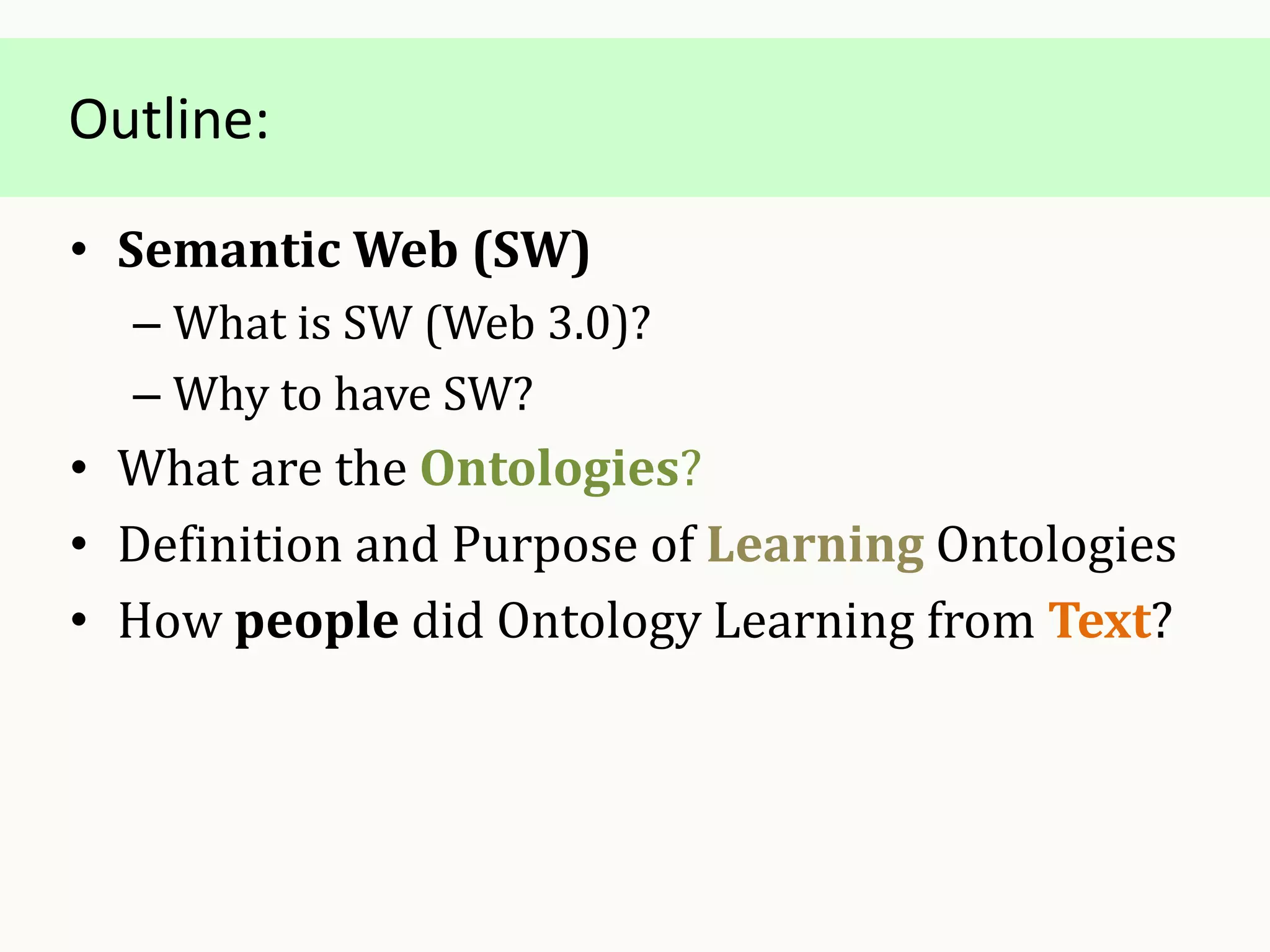Outline:
• Semantic Web (SW)
– What is SW (Web 3.0)?
– Why to have SW?
• What are the Ontologies?
• Definition and Purpose of Learning Ontologies
• How people did Ontology Learning from Text?
 