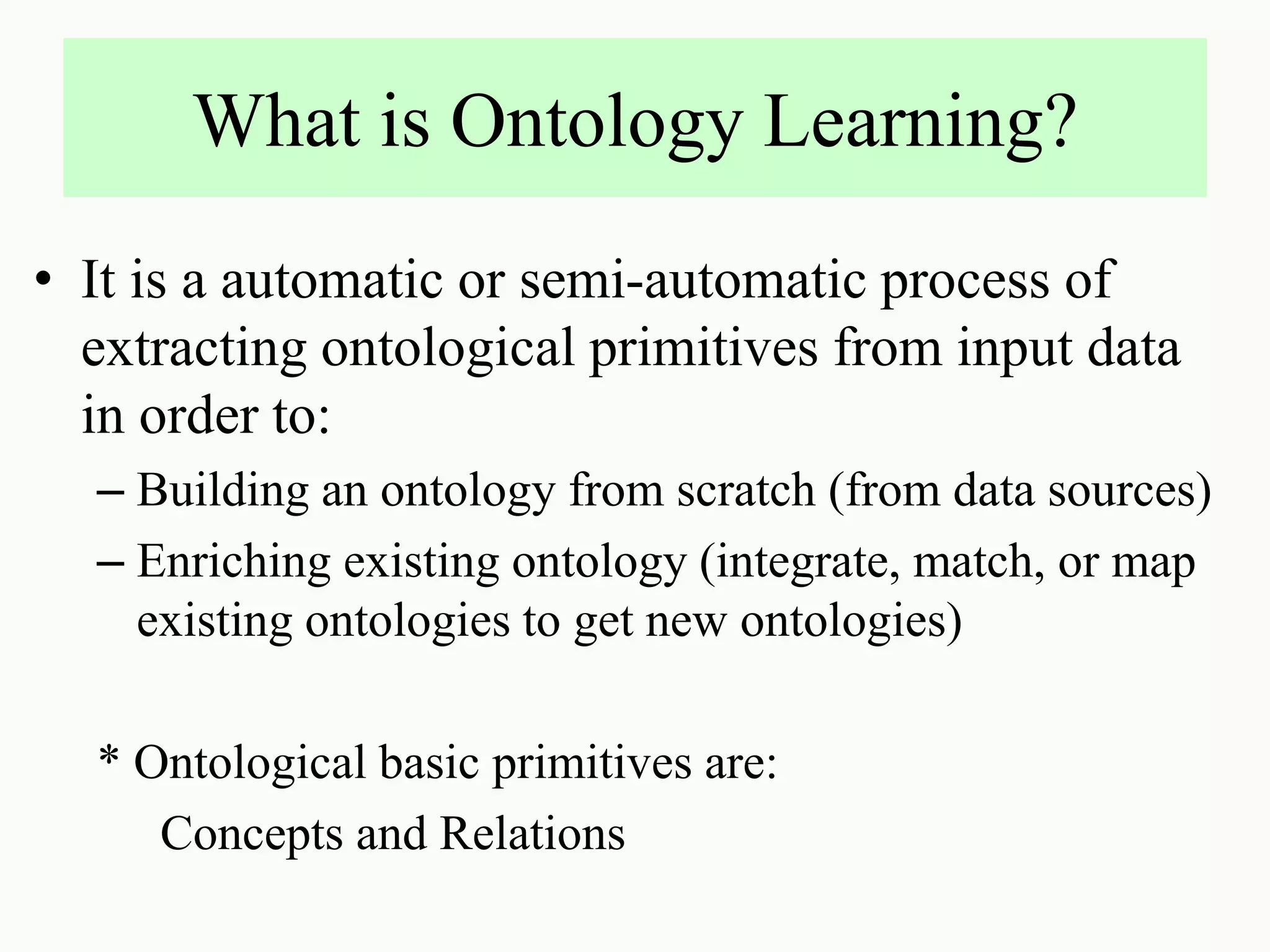 What is Ontology Learning?
• It is a automatic or semi-automatic process of
extracting ontological primitives from input data
in order to:
– Building an ontology from scratch (from data sources)
– Enriching existing ontology (integrate, match, or map
existing ontologies to get new ontologies)
* Ontological basic primitives are:
Concepts and Relations
 