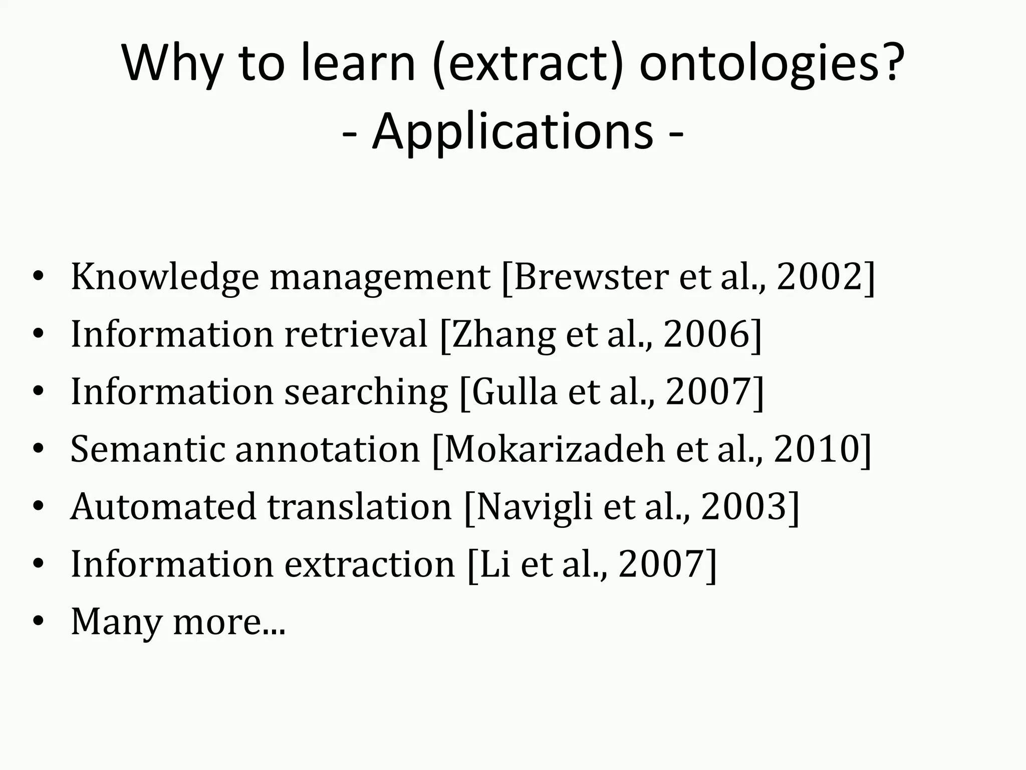 Why to learn (extract) ontologies?
- Applications -
• Knowledge management [Brewster et al., 2002]
• Information retrieval [Zhang et al., 2006]
• Information searching [Gulla et al., 2007]
• Semantic annotation [Mokarizadeh et al., 2010]
• Automated translation [Navigli et al., 2003]
• Information extraction [Li et al., 2007]
• Many more...
 