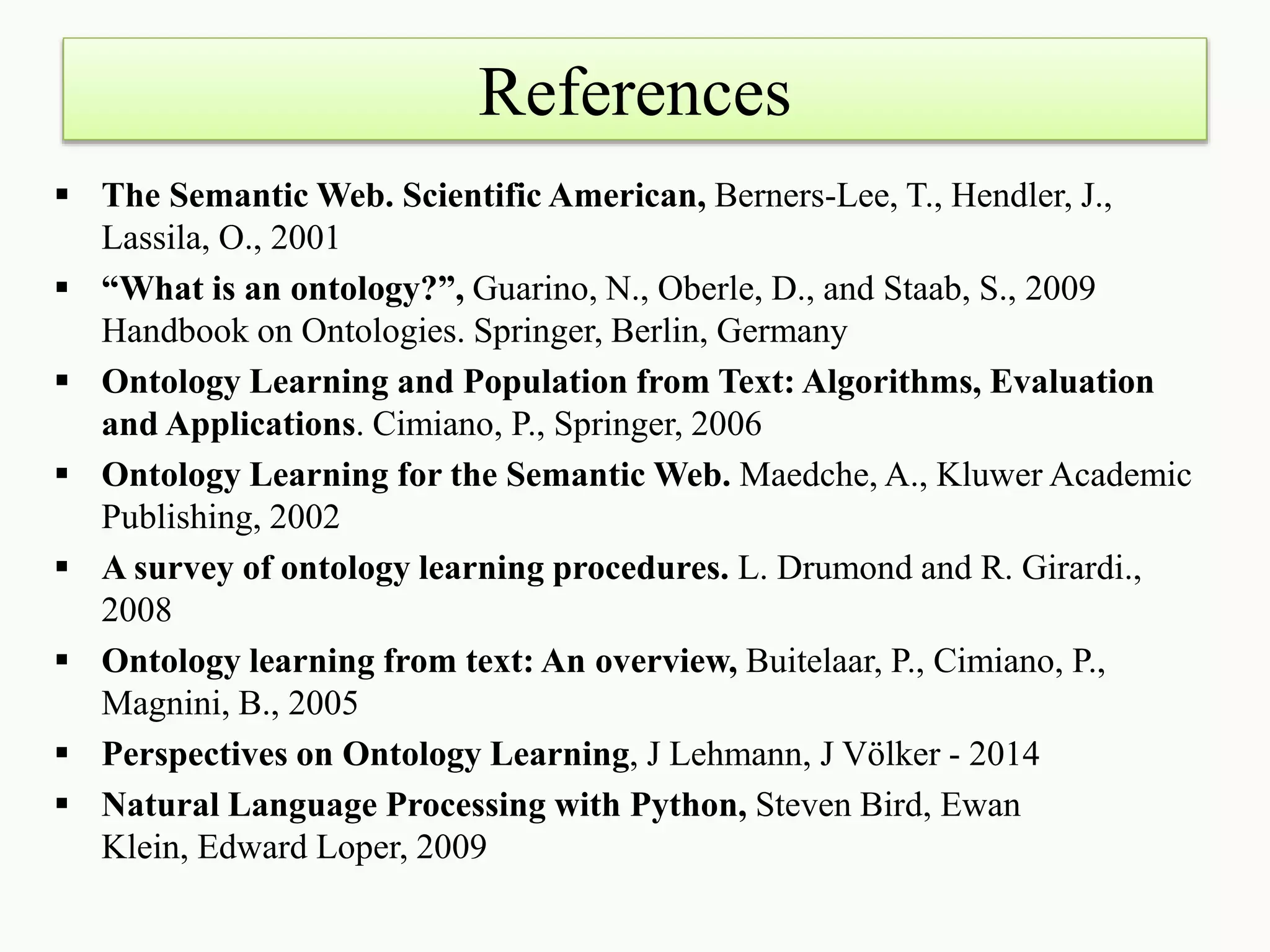 References
 The Semantic Web. Scientific American, Berners-Lee, T., Hendler, J.,
Lassila, O., 2001
 “What is an ontology?”, Guarino, N., Oberle, D., and Staab, S., 2009
Handbook on Ontologies. Springer, Berlin, Germany
 Ontology Learning and Population from Text: Algorithms, Evaluation
and Applications. Cimiano, P., Springer, 2006
 Ontology Learning for the Semantic Web. Maedche, A., Kluwer Academic
Publishing, 2002
 A survey of ontology learning procedures. L. Drumond and R. Girardi.,
2008
 Ontology learning from text: An overview, Buitelaar, P., Cimiano, P.,
Magnini, B., 2005
 Perspectives on Ontology Learning, J Lehmann, J Völker - 2014
 Natural Language Processing with Python, Steven Bird, Ewan
Klein, Edward Loper, 2009
 