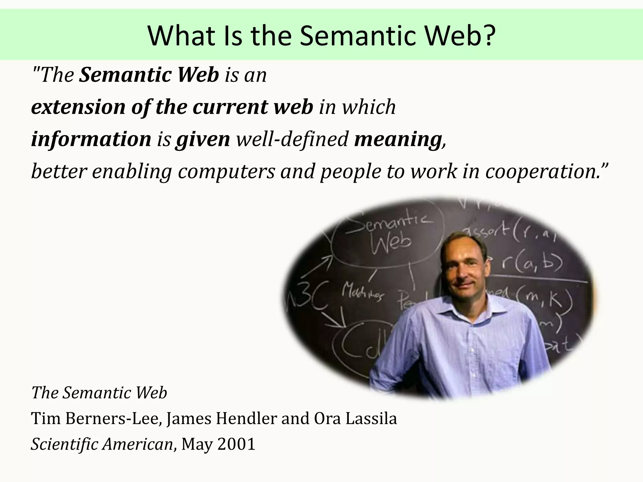 What Is the Semantic Web?
"The Semantic Web is an
extension of the current web in which
information is given well-defined meaning,
better enabling computers and people to work in cooperation.”
The Semantic Web
Tim Berners-Lee, James Hendler and Ora Lassila
Scientific American, May 2001
 