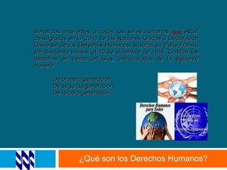 ¿Qué son los Derechos Humanos? Beneficios inherentes a todos los seres humanos  que  están consagrados en la Carta de las Naciones Unidas o Declaración Universal de los Derechos Humanos, suscrita en París-Francia por cincuenta países, el 10 de diciembre de 1948. Codifica los derechos en treinta artículos, estructurados de la siguiente manera: De primera generación .   De segunda generación .   De tercera generación.  