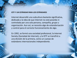 IETF Y UN ESTÁNDAR PARA LOS ESTÁNDARES
Internet desarrolló una subcultura bastante significativa,
dedicada a la idea de que Internet no está poseída ni
controlada por una sola persona, compañía, grupo u
organización. Aun así, se necesita algo de estandarización
y control para el correcto funcionamiento de algo.
En 1992, se formó una sociedad profesional, la Internet
Society (Sociedad de Internet), y la IETF se transfirió a
una división de la primera, como un cuerpo de
estándares internacionales independiente.
 