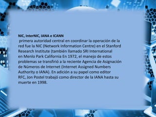 NIC, InterNIC, IANA e ICANN
primera autoridad central en coordinar la operación de la
red fue la NIC (Network Information Centre) en el Stanford
Research Institute (también llamado SRI International
en Menlo Park California En 1972, el manejo de estos
problemas se transfirió a la reciente Agencia de Asignación
de Números de Internet (Internet Assigned Numbers
Authority o IANA). En adición a su papel como editor
RFC, Jon Postel trabajó como director de la IANA hasta su
muerte en 1998.
 
